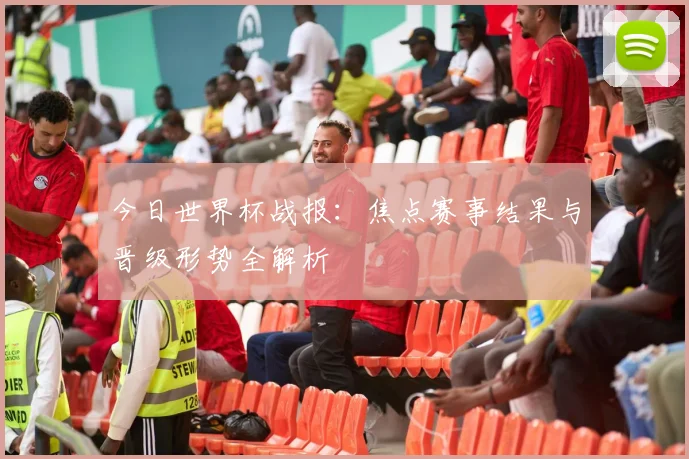 今日世界杯战报：焦点赛事结果与晋级形势全解析