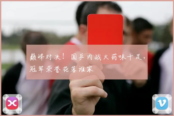 巅峰对决!国乒内战火药味十足,冠军荣誉花落谁家