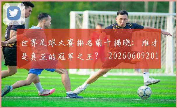 世界足球大赛排名前十揭晓：谁才是真正的冠军之王？_20260609201414