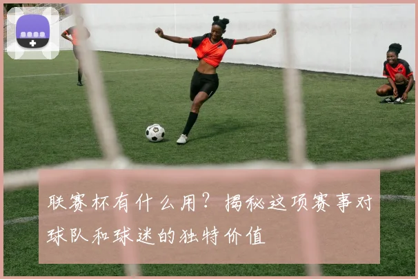 联赛杯有什么用？揭秘这项赛事对球队和球迷的独特价值