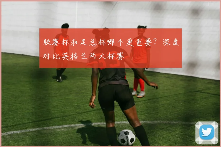 联赛杯和足总杯哪个更重要?深度对比英格兰两大杯赛