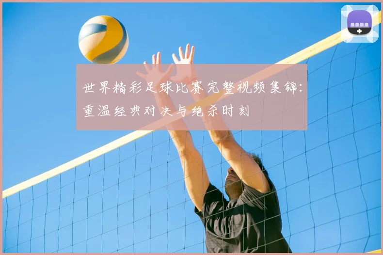 世界精彩足球比赛完整视频集锦:重温经典对决与绝杀时刻
